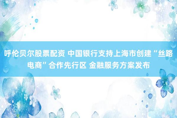 呼伦贝尔股票配资 中国银行支持上海市创建“丝路电商”合作先行区 金融服务方案发布