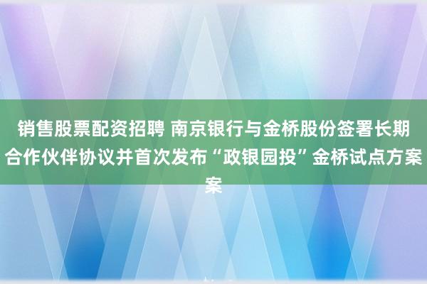 销售股票配资招聘 南京银行与金桥股份签署长期合作伙伴协议并首次发布“政银园投”金桥试点方案