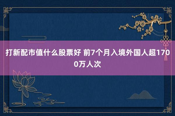 打新配市值什么股票好 前7个月入境外国人超1700万人次