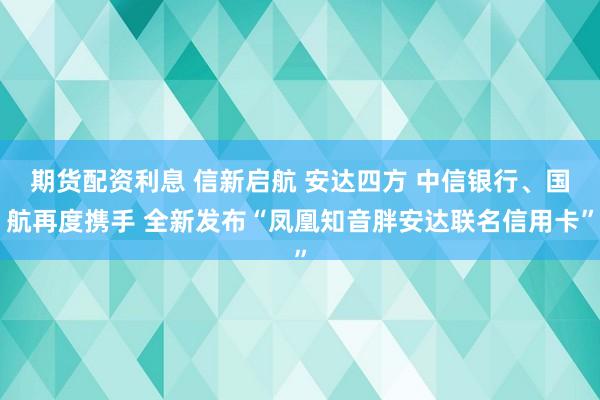 期货配资利息 信新启航 安达四方 中信银行、国航再度携手 全新发布“凤凰知音胖安达联名信用卡”