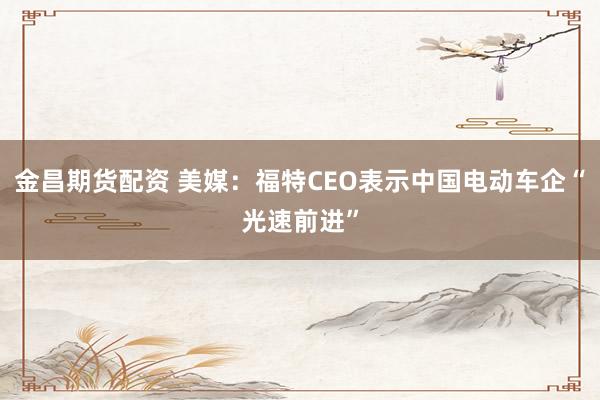 金昌期货配资 美媒：福特CEO表示中国电动车企“光速前进”