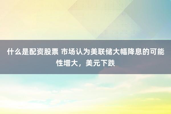 什么是配资股票 市场认为美联储大幅降息的可能性增大，美元下跌