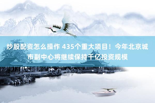 炒股配资怎么操作 435个重大项目！今年北京城市副中心将继续保持千亿投资规模