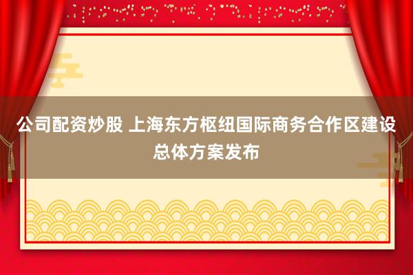 公司配资炒股 上海东方枢纽国际商务合作区建设总体方案发布