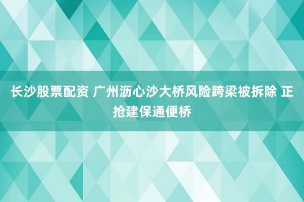 长沙股票配资 广州沥心沙大桥风险跨梁被拆除 正抢建保通便桥