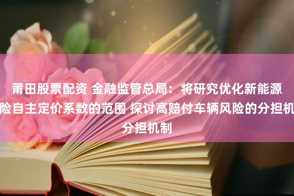 莆田股票配资 金融监管总局：将研究优化新能源车险自主定价系数的范围 探讨高赔付车辆风险的分担机制