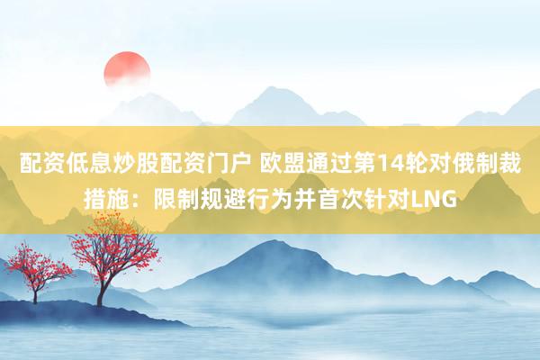 配资低息炒股配资门户 欧盟通过第14轮对俄制裁措施：限制规避行为并首次针对LNG