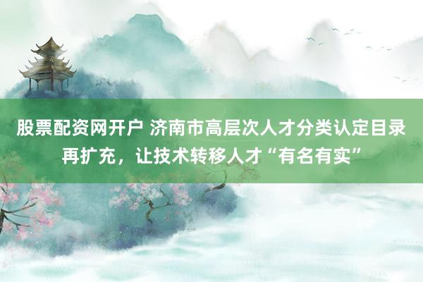 股票配资网开户 济南市高层次人才分类认定目录再扩充，让技术转移人才“有名有实”