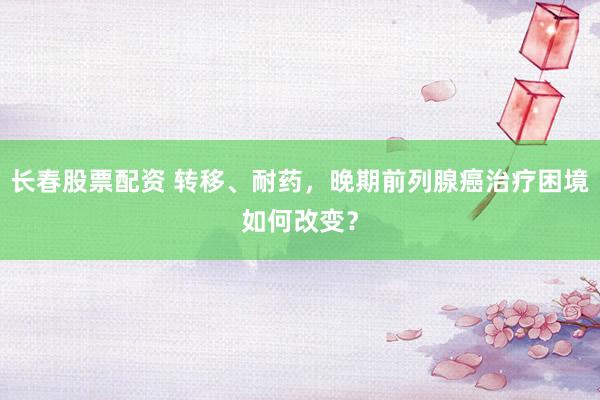 长春股票配资 转移、耐药，晚期前列腺癌治疗困境如何改变？