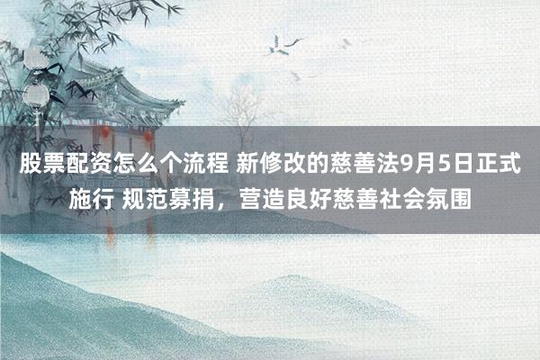 股票配资怎么个流程 新修改的慈善法9月5日正式施行 规范募捐，营造良好慈善社会氛围