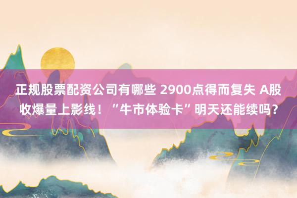 正规股票配资公司有哪些 2900点得而复失 A股收爆量上影线！“牛市体验卡”明天还能续吗？