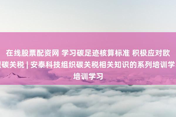 在线股票配资网 学习碳足迹核算标准 积极应对欧盟碳关税 | 安泰科技组织碳关税相关知识的系列培训学习