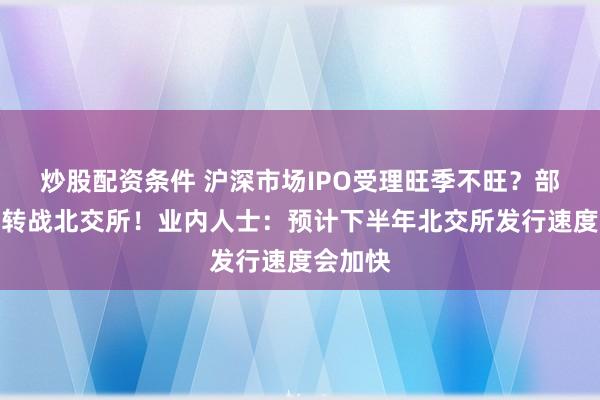 炒股配资条件 沪深市场IPO受理旺季不旺？部分企业转战北交所！业内人士：预计下半年北交所发行速度会加快