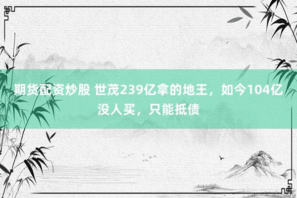 期货配资炒股 世茂239亿拿的地王，如今104亿没人买，只能抵债