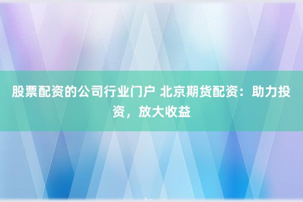 股票配资的公司行业门户 北京期货配资：助力投资，放大收益