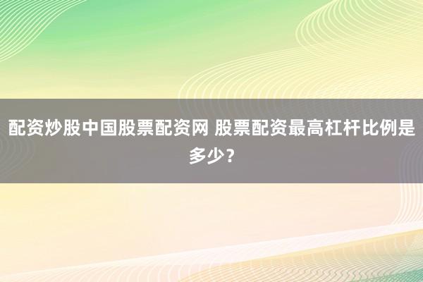 配资炒股中国股票配资网 股票配资最高杠杆比例是多少？