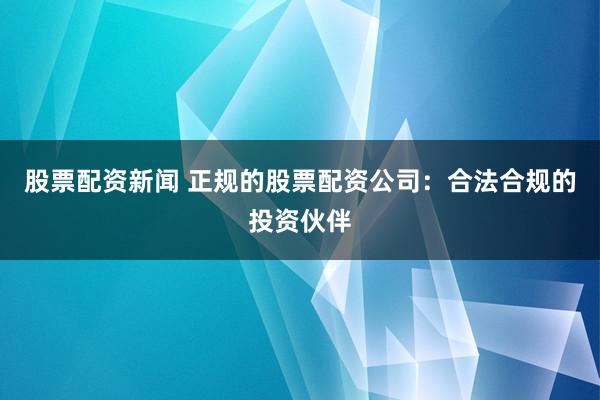 股票配资新闻 正规的股票配资公司：合法合规的投资伙伴