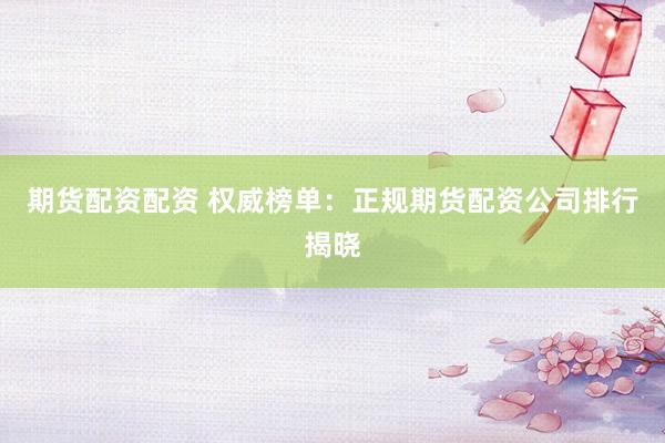 期货配资配资 权威榜单：正规期货配资公司排行揭晓