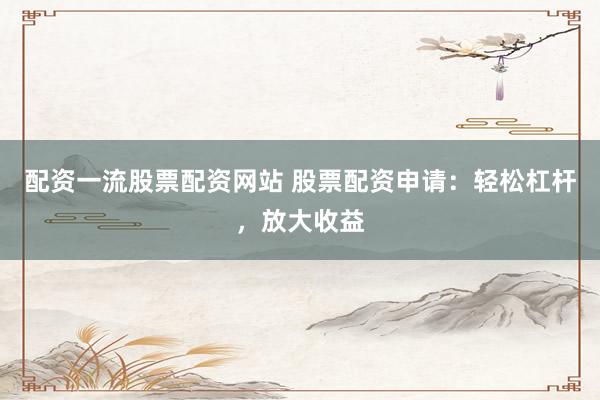 配资一流股票配资网站 股票配资申请：轻松杠杆，放大收益