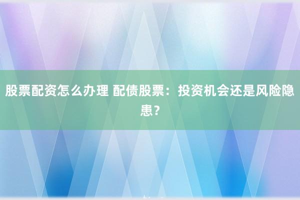 股票配资怎么办理 配债股票：投资机会还是风险隐患？