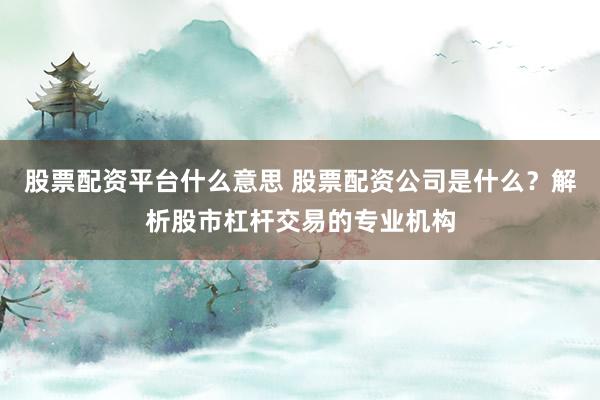 股票配资平台什么意思 股票配资公司是什么？解析股市杠杆交易的专业机构