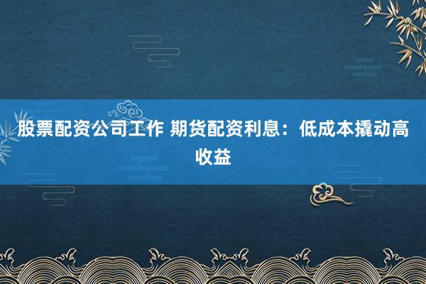 股票配资公司工作 期货配资利息：低成本撬动高收益