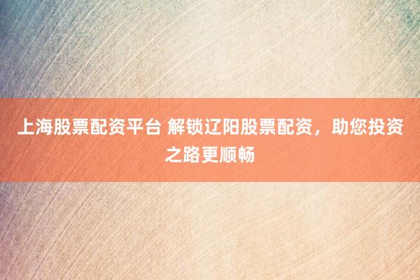 上海股票配资平台 解锁辽阳股票配资，助您投资之路更顺畅