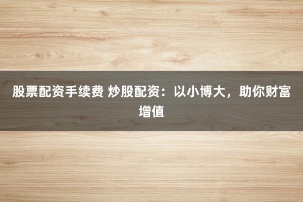 股票配资手续费 炒股配资：以小博大，助你财富增值