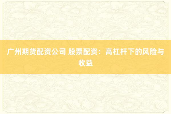 广州期货配资公司 股票配资：高杠杆下的风险与收益
