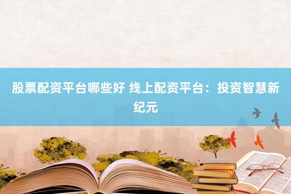 股票配资平台哪些好 线上配资平台：投资智慧新纪元