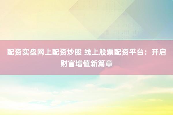 配资实盘网上配资炒股 线上股票配资平台：开启财富增值新篇章