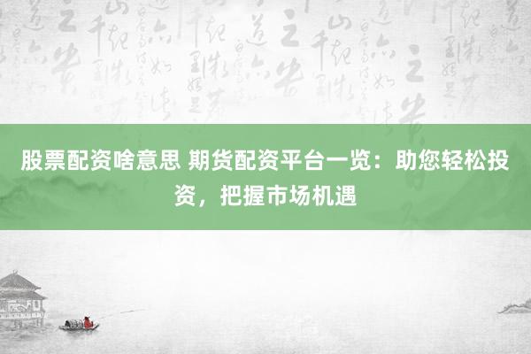 股票配资啥意思 期货配资平台一览：助您轻松投资，把握市场机遇