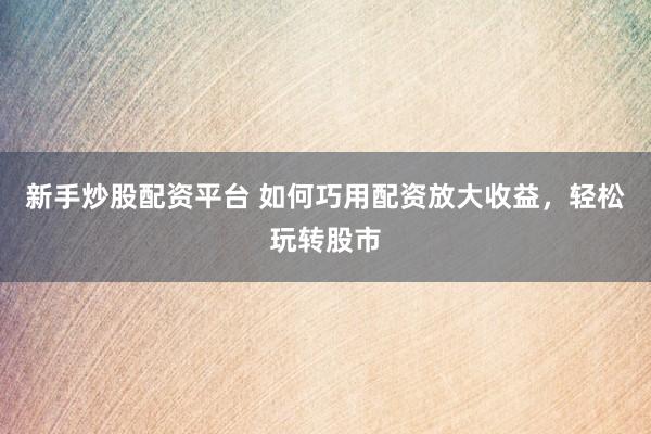 新手炒股配资平台 如何巧用配资放大收益，轻松玩转股市
