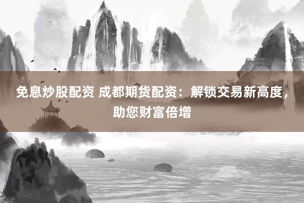 免息炒股配资 成都期货配资：解锁交易新高度，助您财富倍增