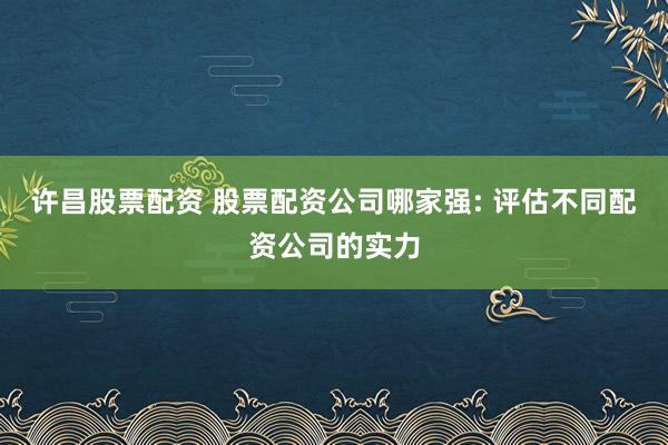 许昌股票配资 股票配资公司哪家强: 评估不同配资公司的实力