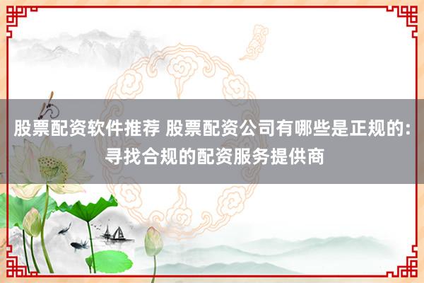 股票配资软件推荐 股票配资公司有哪些是正规的: 寻找合规的配资服务提供商