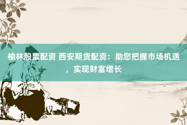 榆林股票配资 西安期货配资：助您把握市场机遇，实现财富增长
