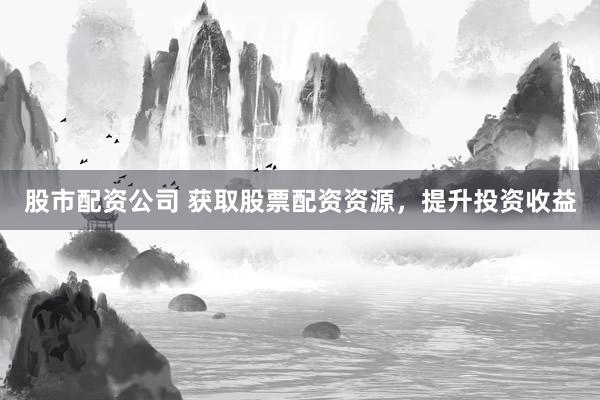 股市配资公司 获取股票配资资源，提升投资收益