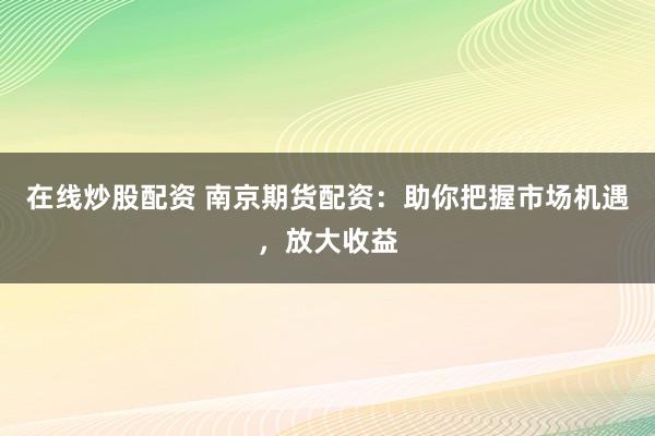 在线炒股配资 南京期货配资：助你把握市场机遇，放大收益