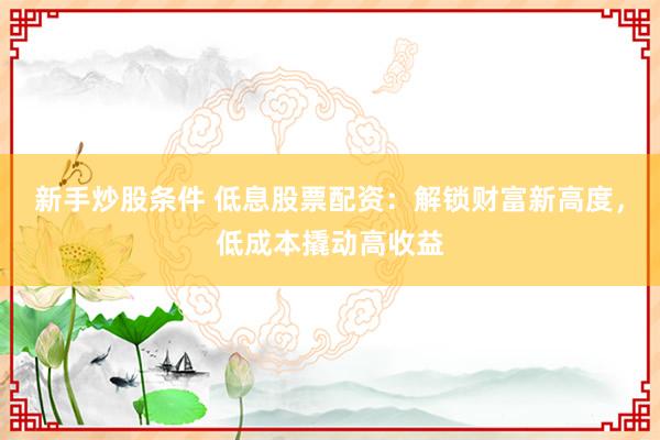 新手炒股条件 低息股票配资：解锁财富新高度，低成本撬动高收益