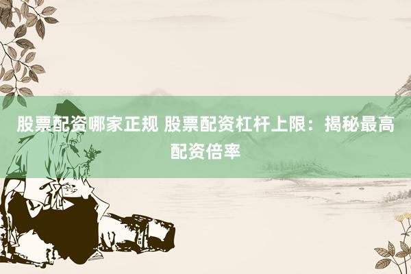 股票配资哪家正规 股票配资杠杆上限：揭秘最高配资倍率