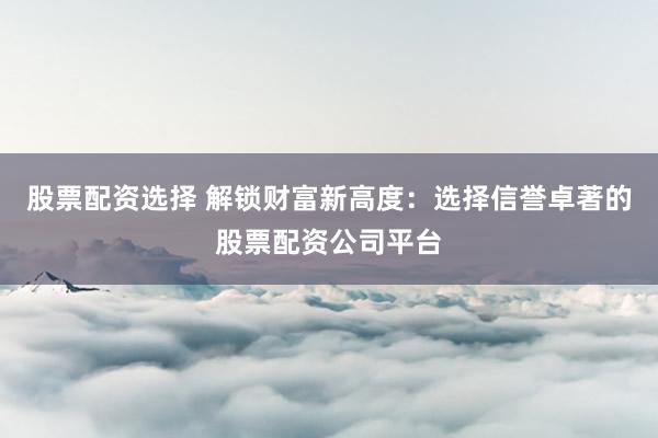 股票配资选择 解锁财富新高度：选择信誉卓著的股票配资公司平台