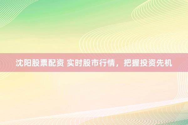 沈阳股票配资 实时股市行情，把握投资先机