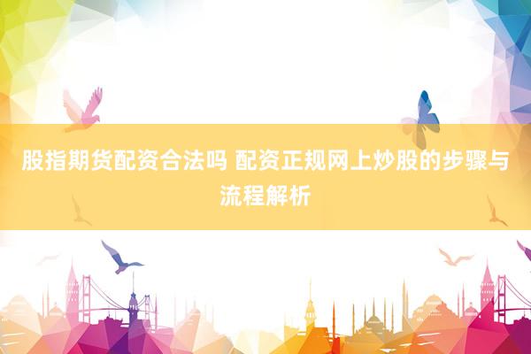 股指期货配资合法吗 配资正规网上炒股的步骤与流程解析