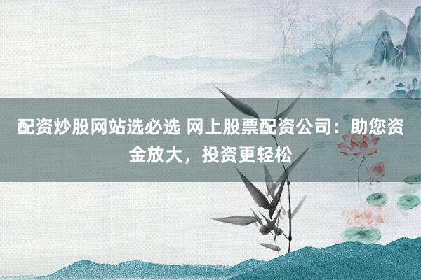 配资炒股网站选必选 网上股票配资公司：助您资金放大，投资更轻松