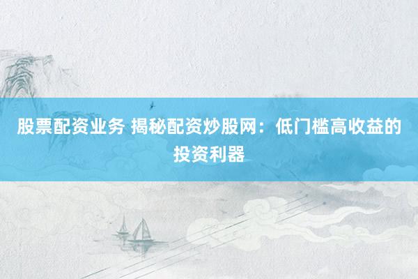 股票配资业务 揭秘配资炒股网：低门槛高收益的投资利器