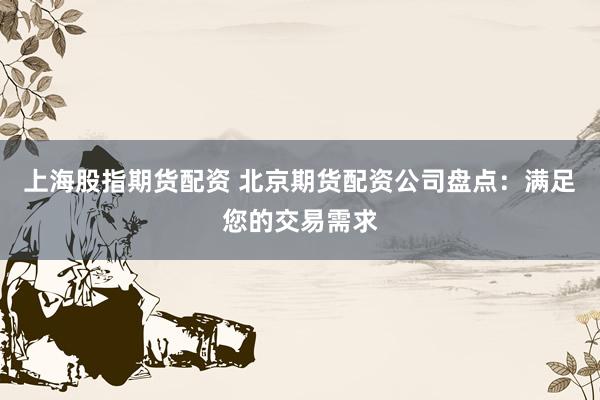 上海股指期货配资 北京期货配资公司盘点：满足您的交易需求