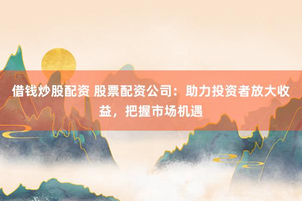 借钱炒股配资 股票配资公司：助力投资者放大收益，把握市场机遇