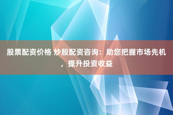 股票配资价格 炒股配资咨询：助您把握市场先机，提升投资收益