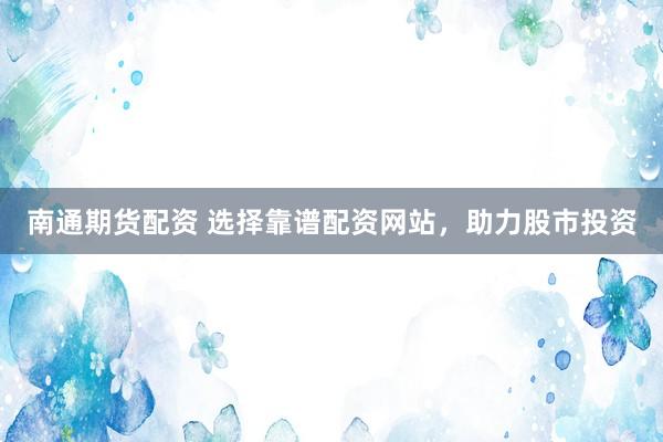 南通期货配资 选择靠谱配资网站，助力股市投资